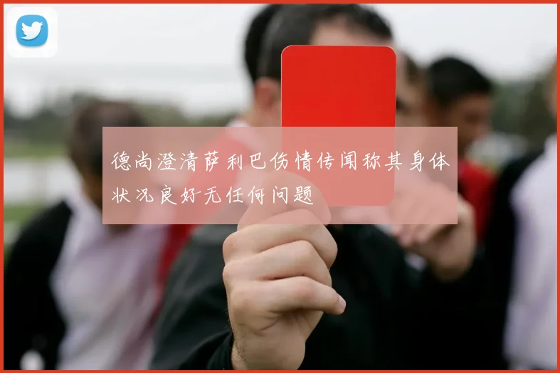 德尚澄清萨利巴伤情传闻称其身体状况良好无任何问题
