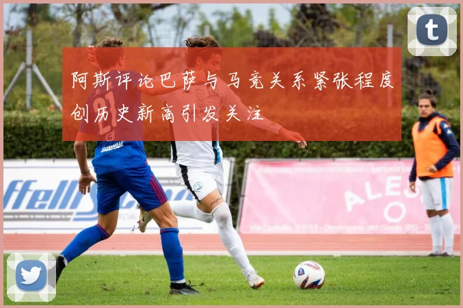 阿斯评论巴萨与马竞关系紧张程度创历史新高引发关注