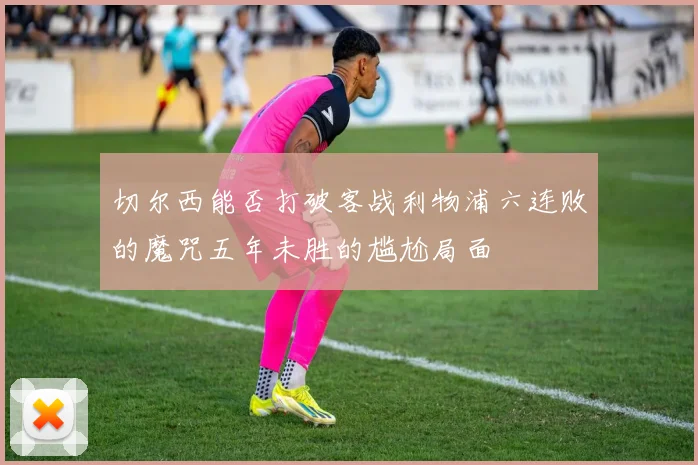切尔西能否打破客战利物浦六连败的魔咒五年未胜的尴尬局面