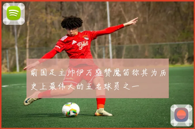 前国足主帅伊万盛赞魔笛称其为历史上最伟大的五名球员之一