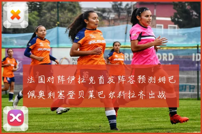 法国对阵伊拉克首发阵容预测姆巴佩奥利塞登贝莱巴尔科拉齐出战