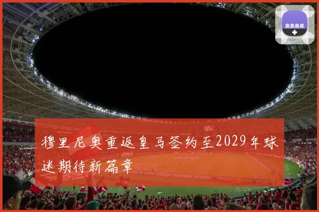 穆里尼奥重返皇马签约至2029年球迷期待新篇章